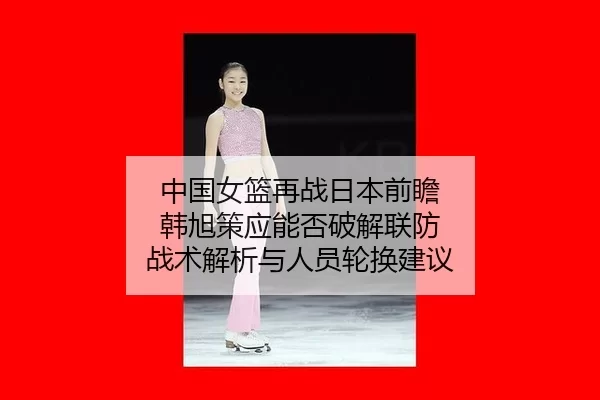中国女篮再战日本前瞻 韩旭策应能否破解联防 战术解析与人员轮换建议